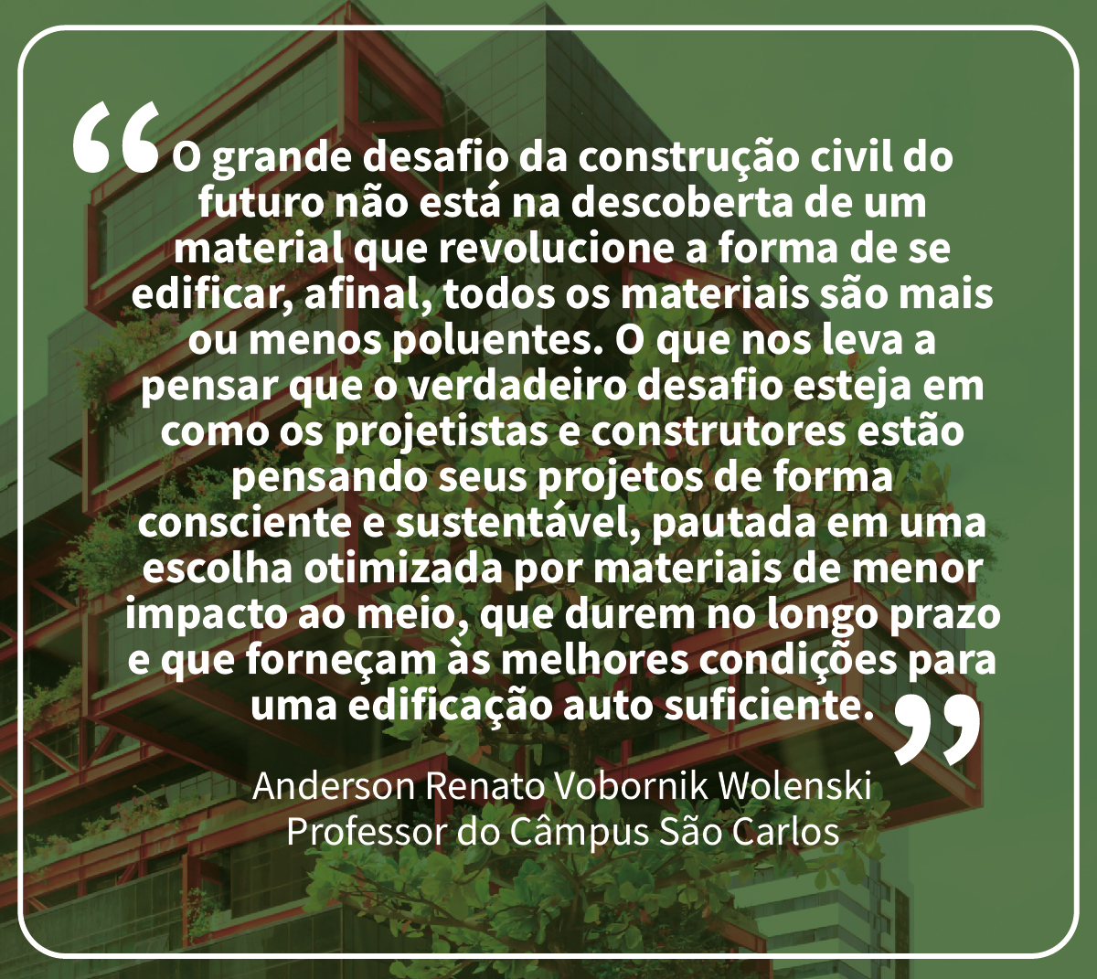 “O grande desafio da construção civil do futuro não está na descoberta de um material que revolucione a forma de se edificar, afinal, todos os materiais são mais ou menos poluentes. O que nos leva a pensar que o verdadeiro desafio esteja em como os projetistas e construtores estão pensando seus projetos de forma consciente e sustentável, pautada em uma escolha otimizada por materiais de menor impacto ao meio, que durem no longo prazo e que forneçam às melhores condições para uma edificação auto suficiente”.  Anderson Renato Vobornik Wolenski | professor do Câmpus São Carlos